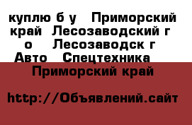 куплю б/у - Приморский край, Лесозаводский г. о. , Лесозаводск г. Авто » Спецтехника   . Приморский край